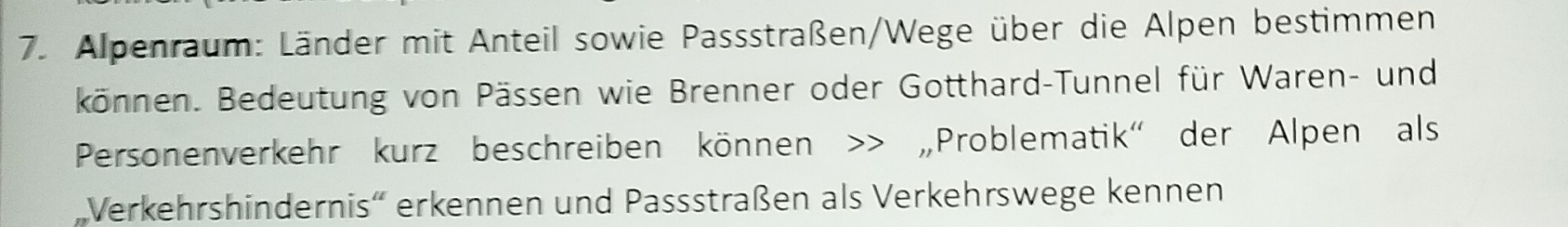 Alpenraum: Länder mit Anteil sowie Passstraßen/Wege über die Alpen bestimmen 
können. Bedeutung von Pässen wie Brenner oder Gotthard-Tunnel für Waren- und 
Personenverkehr kurz beschreiben können >> „Problematik' der Alpen als 
Verkehrshindernis'' erkennen und Passstraßen als Verkehrswege kennen