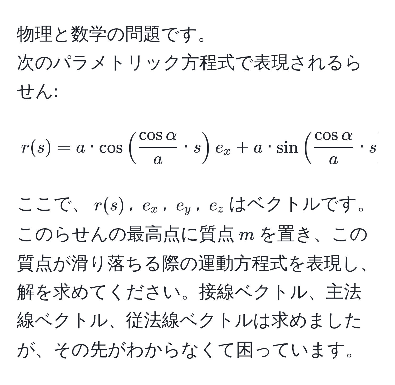 物理と数学の問題です。  
次のパラメトリック方程式で表現されるらせん:  
[ r(s) = a · cos( cosalpha/a  · s)e_x + a · sin( cosalpha/a  · s)e_y + (2π a · tanalpha - s · sinalpha)e_z ]  
ここで、$r(s)$, $e_x$, $e_y$, $e_z$はベクトルです。このらせんの最高点に質点$m$を置き、この質点が滑り落ちる際の運動方程式を表現し、解を求めてください。接線ベクトル、主法線ベクトル、従法線ベクトルは求めましたが、その先がわからなくて困っています。