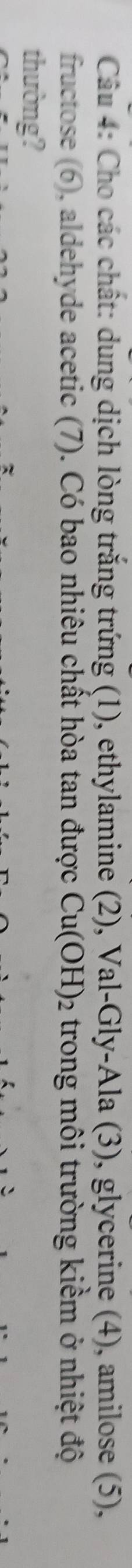 Cho các chât: dung dịch lòng trăng trứng (1), ethylamine (2), Val-Gly-Ala (3), glycerine (4), amilose (5), 
fructose (6), aldehyde acetic (7). Có bao nhiêu chất hòa tan được Cu(OH)_2 trong môi trường kiềm ở nhiệt độ 
thường?