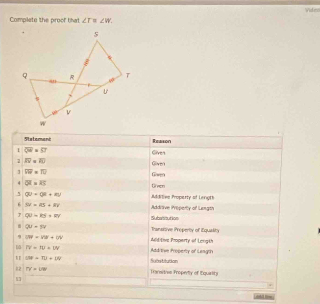 Video
Complete the proof that ∠ T≌ ∠ W.
Statement Reason
1 overline QW=overline ST Given
2 overline RV=overline RU
Given
3 overline VW=overline TU Given
4 overline QR=overline RS Given
5 QU=QR+RU Additive Property of Length
6 SV=RS+RV Additive Property of Length
7 QU=RS+RV Substitution
8 QU=5V
Transitive Property of Equality
9 UW=VW+UV Additive Property of Length
10 TV=TU+UV Additive Property of Length
11 UW=TU+UV Substitution
12 TV=l/w Transitive Property of Equality
1
ald te