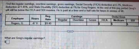 Find the regular eamings, overtime eamings, gross eamings, Social Security (FICA) deduction at 6.2%, Medicare 
deduction at 1.45%, and State Disability (SDI) deduction at 1% for Greg Rogers. At the end of this puy perlod Greg's 
will still be below the FICA and SDI maxima He is paid at a time-and-a-half rate for hours in excess of 40
What are Greg's regular earnings?