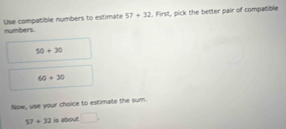 Use compatible numbers to estimate 57+32. First, pick the better pair of compatible 
numbers.
50+30
60+30
Now, use your choice to estimate the sum.
57+32 is about □.