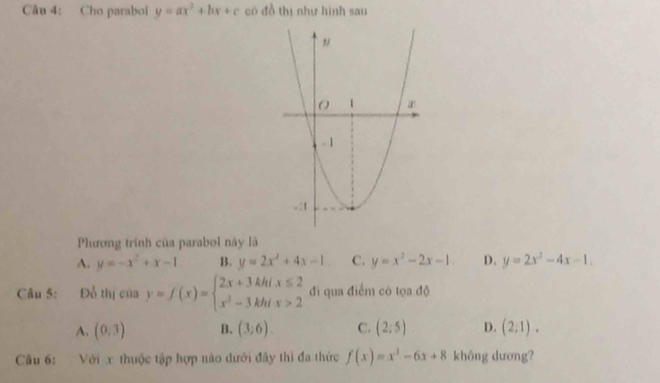 Cho parabol y=ax^2+bx+c có đồ thị như hình sau
Phương trính của parabol này là
A. y=-x^2+x-1 B. y=2x^2+4x-1 C. y=x^2-2x-1. D. y=2x^2-4x-1. 
Câu 5: Đồ t h_1 liciay=f(x)=beginarrayl 2x+3khix≤ 2 x^2-3khix>2endarray. đi qua điểm có tọa độ
A, (0,3) (3;6). C. (2;5) D. (2;1). 
B.
Cầu 6: Với x thuộc tập hợp nào đưới đây thì đa thức f(x)=x^2-6x+8 không dương?