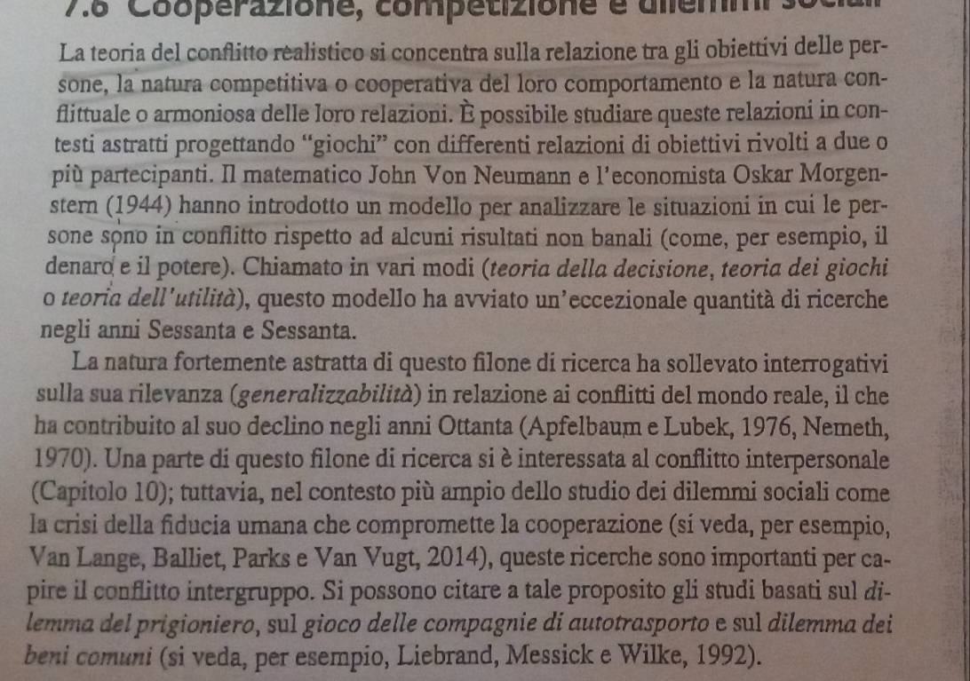 7.8 Cooperazione, competizione é dlemmi s
La teoria del conflitto realistico si concentra sulla relazione tra gli obiettivi delle per-
sone, la natura competitiva o cooperativa del loro comportamento e la natura con-
flittuale o armoniosa delle loro relazioni. È possibile studiare queste relazioni in con-
testi astratti progettando “giochi” con differenti relazioni di obiettivi rivolti a due o
più partecipanti. Il matematico John Von Neumann e l’economista Oskar Morgen-
stern (1944) hanno introdotto un modello per analizzare le situazioni in cui le per-
sone sôno in conflitto rispetto ad alcuni risultati non banali (come, per esempio, il
denaro e il potere). Chiamato in vari modi (teoria della decisione, teoria dei giochi
o teoria dell'utilità), questo modello ha avviato un’eccezionale quantità di ricerche
negli anni Sessanta e Sessanta.
La natura fortemente astratta di questo filone di ricerca ha sollevato interrogativi
sulla sua rilevanza (generalizzabilità) in relazione ai conflitti del mondo reale, il che
ha contribuito al suo declino negli anni Ottanta (Apfelbaum e Lubek, 1976, Nemeth,
1970). Una parte di questo filone di ricerca si è interessata al conflitto interpersonale
(Capitolo 10); tuttavia, nel contesto più ampio dello studio dei dilemmi sociali come
la crisi della fiducia umana che compromette la cooperazione (sí veda, per esempio,
Van Lange, Balliet, Parks e Van Vugt, 2014), queste ricerche sono importanti per ca-
pire il conflitto intergruppo. Si possono citare a tale proposito gli studi basati sul di-
lemma del prigioniero, sul gioco delle compagnie di autotrasporto e sul dilemma dei
beni comuni (si veda, per esempio, Liebrand, Messick e Wilke, 1992).