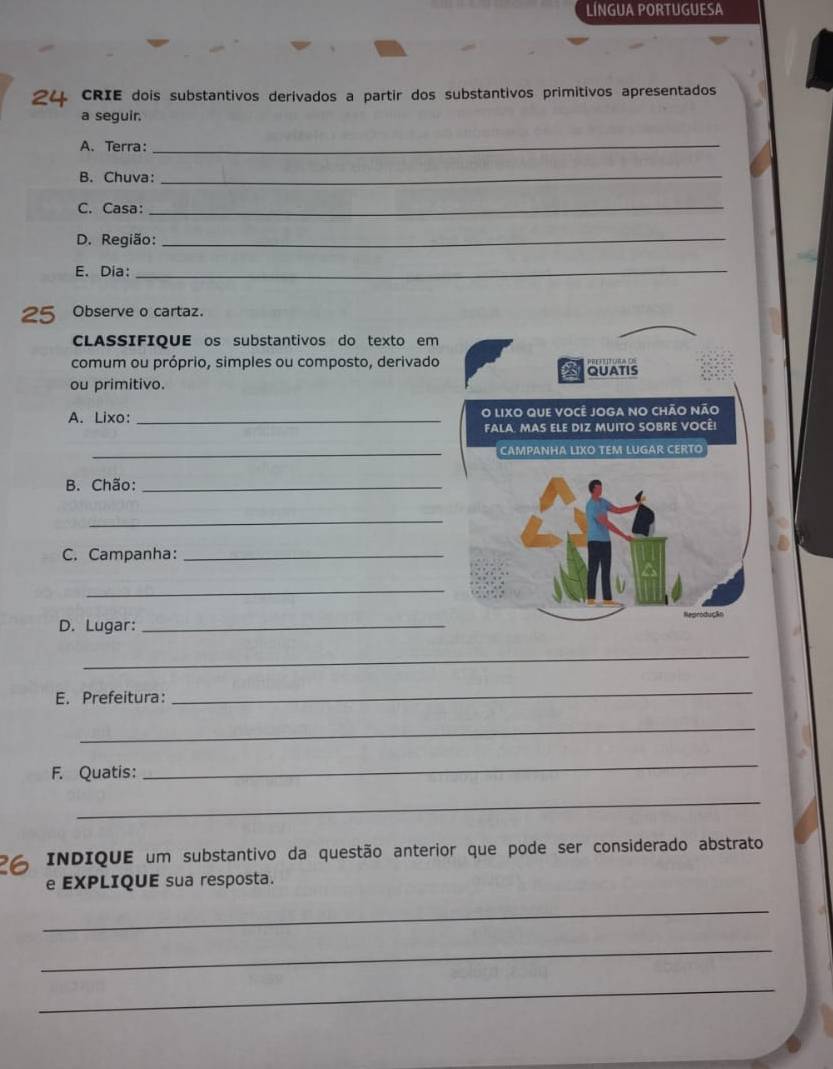 LÍNGUA PORTUGUESA 
24 CRIE dois substantivos derivados a partir dos substantivos primitivos apresentados 
a seguir. 
A. Terra:_ 
B. Chuva: 
_ 
C. Casa:_ 
D. Região:_ 
E. Dia:_ 
25 Observe o cartaz. 
CLASSIFIQUE os substantivos do texto em 
comum ou próprio, simples ou composto, derivado QUATIS 
ou primitivo. 
A. Lixo: _O LIXO que você Joga no chÃo não 
fala. Mas ele diz muito sobre Vocêi 
_CAMPANHA LIXO TEM LUGAR CERTO 
B. Chão:_ 
_ 
C. Campanha:_ 
_ 
D. Lugar:_ 
_ 
E. Prefeitura: 
_ 
_ 
F. Quatis: 
_ 
_ 
26 INDIQUE um substantivo da questão anterior que pode ser considerado abstrato 
e EXPLIQUE sua resposta. 
_ 
_ 
_