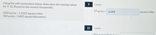 Using the unit conversions below, determine the missing values 9 1 point 
for 9-10. Round to the nearest thousandth.
57acres= 0.089 square miles
1000acres=1.5625 squaremiles
100acres=0.405 square kilometers
10 1 point