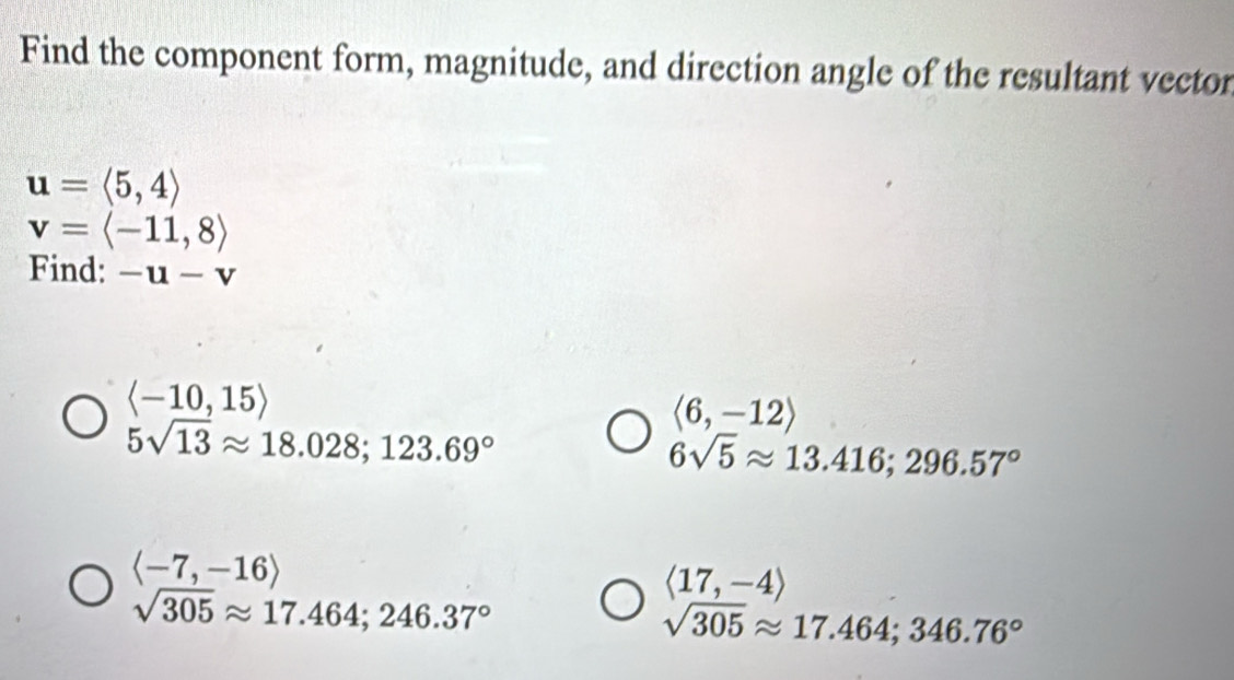 Find the component form, magnitude, and direction angle of the resultant vector
u=langle 5,4rangle
v=langle -11,8rangle
Find: -u-v
langle -10,15rangle
langle 6,-12rangle
5sqrt(13)approx 18.028; 123.69°
6sqrt(5)approx 13.416; 296.57°
langle -7,-16rangle
langle 17,-4rangle
sqrt(305)approx 17.464; 246.37°
sqrt(305)approx 17.464; 346.76°