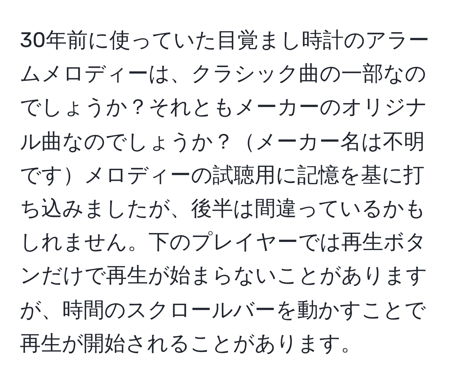 30年前に使っていた目覚まし時計のアラームメロディーは、クラシック曲の一部なのでしょうか？それともメーカーのオリジナル曲なのでしょうか？メーカー名は不明ですメロディーの試聴用に記憶を基に打ち込みましたが、後半は間違っているかもしれません。下のプレイヤーでは再生ボタンだけで再生が始まらないことがありますが、時間のスクロールバーを動かすことで再生が開始されることがあります。