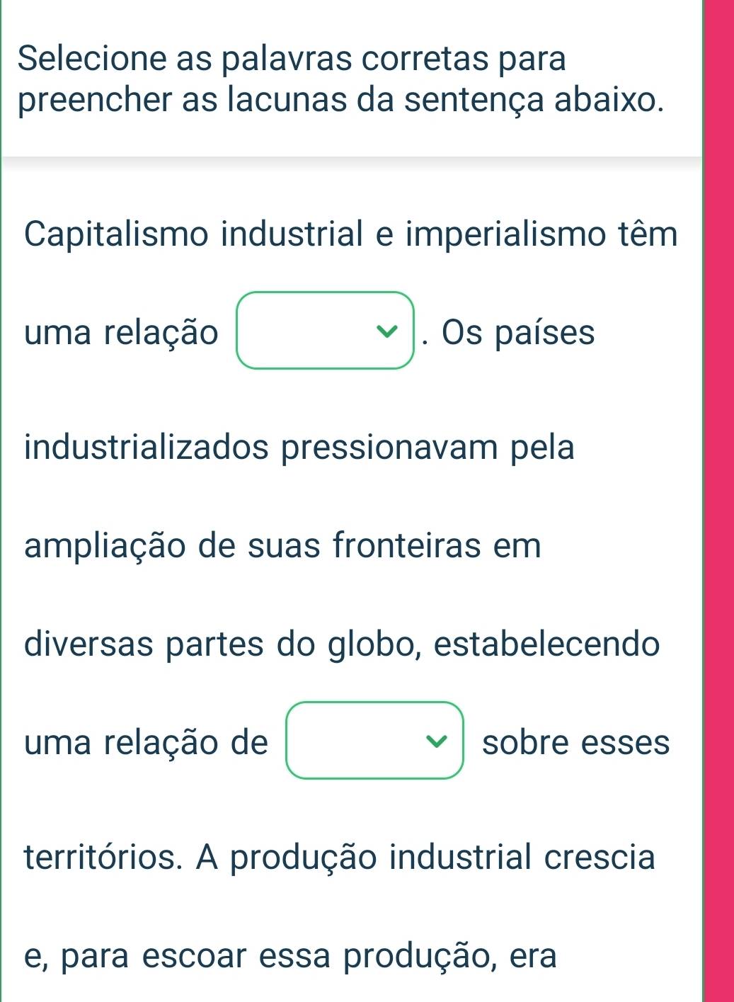 Selecione as palavras corretas para 
preencher as lacunas da sentença abaixo. 
Capitalismo industrial e imperialismo têm 
uma relação . Os países 
industrializados pressionavam pela 
ampliação de suas fronteiras em 
diversas partes do globo, estabelecendo 
uma relação de sobre esses 
territórios. A produção industrial crescia 
e, para escoar essa produção, era