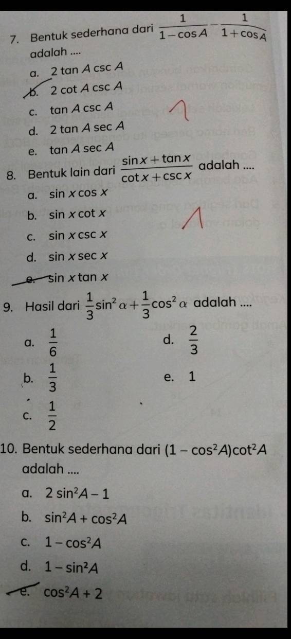 Bentuk sederhana dari  1/1-cos A - 1/1+cos A 
adalah ....
a. 2tan Acsc A
b. 2cot Acsc A
C. tan Acsc A
d. 2tan Asec A
e. tan Asec A
8. Bentuk lain dari  (sin x+tan x)/cot x+csc x  adalah ....
a. sin xcos x
b. sin xcot x
C. sin xcsc x
d. sin xsec x
e. sin xtan x
9. Hasil dari  1/3 sin^2alpha + 1/3 cos^2alpha adalah ....
d.
a.  1/6   2/3 
b.  1/3  e. 1
C.  1/2 
10. Bentuk sederhana dari (1-cos^2A)cot^2A
adalah ....
a. 2sin^2A-1
b. sin^2A+cos^2A
C. 1-cos^2A
d. 1-sin^2A
e. cos^2A+2