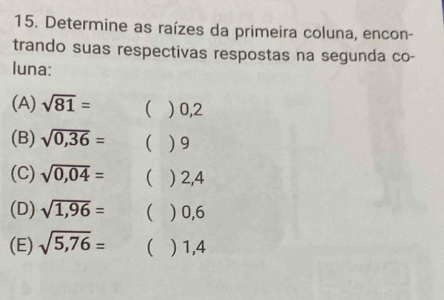 Determine as raízes da primeira coluna, encon- 
trando suas respectivas respostas na segunda co- 
luna: 
(A) sqrt(81)= ( ) 0,2
(B) sqrt(0,36)= ) 9
(C) sqrt(0,04)=  ) 2,4
(D) sqrt(1,96)=  ) 0,6
(E) sqrt(5,76)=  ) 1,4