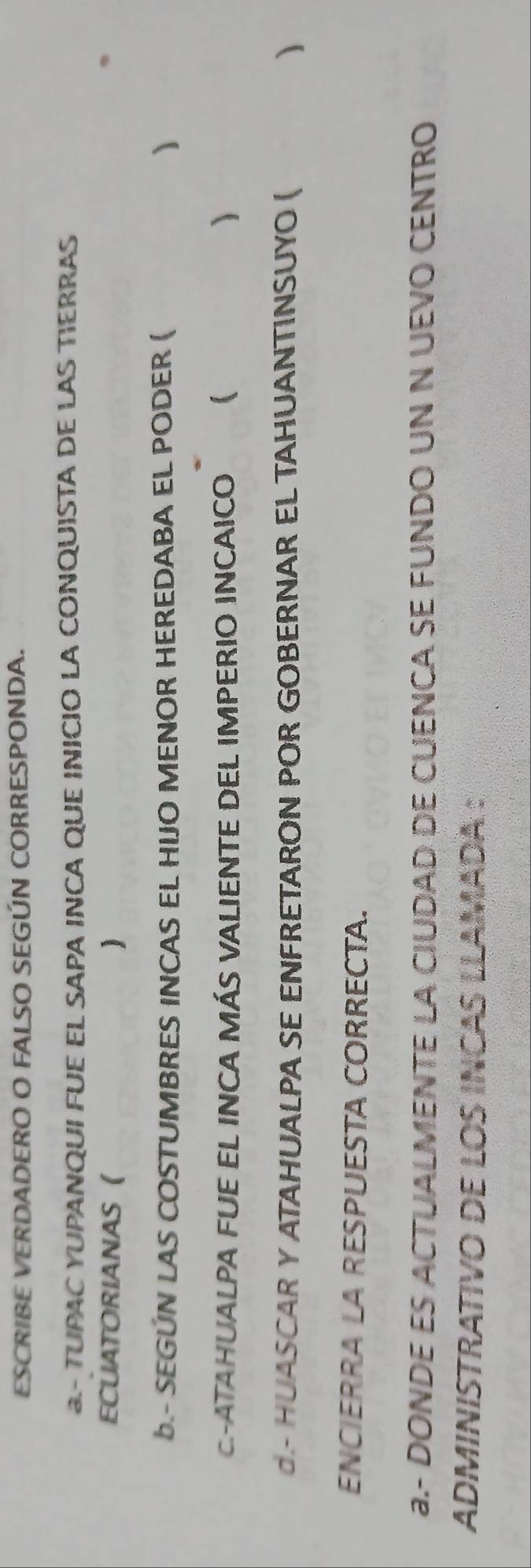 ESCRIBE VERDADERO O FALSO SEGÚN CORRESPONDA. 
- TUPAC YUPANQUI FUE EL SAPA INCA QUE INICIO LA CONQUISTA DE LAS TIERRAS 
ECUATORIANAS ( ) 
B.- SEGUN LAS COSTUMBRES INCAS EL HIJO MENOR HEREDABA EL PODER ( ) 
C-ATAHUALPA FUE EL INCA MÁS VALIENTE DEL IMPERIO INCAICO ₹ 
d.- HUASCAR Y ATAHUALPA SE ENFRETARON POR GOBERNAR EL TAHUANTINSUYO ( ) 
ENCIERRA LA RESPUESTA CORRECTA. 
a.- DONDE ES ACTUALMENTE LA CIUDAD DE CUENCA SE FUNDO UN N UEVO CENTRO 
ADMINISTRATIVO DE LOS INCAS LLAMADA :
