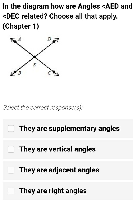 In the diagram how are Angles and
∠ DEC related? Choose all that apply.
(Chapter 1)
Select the correct response(s):
They are supplementary angles
They are vertical angles
They are adjacent angles
They are right angles