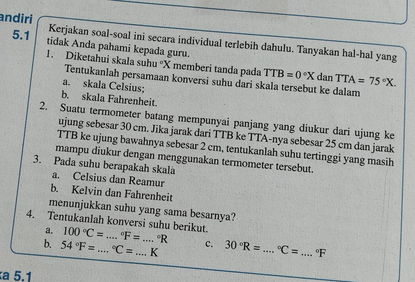 andiri 
5.1 
Kerjakan soal-soal ini secara individual terlebih dahulu. Tanyakan hal-hal yang 
tidak Anda pahami kepada guru. 
1. Diketahui skala suhu°X memberi tanda pada TTB=0°X dan TTA=75°X. 
Tentukanlah persamaan konversi suhu dari skala tersebut ke dalam 
a. skala Celsius; 
b. skala Fahrenheit. 
2. Suatu termometer batang mempunyai panjang yang diukur dari ujung ke 
ujung sebesar 30 cm. Jika jarak dari TTB ke TTA-nya sebesar 25 cm dan jarak 
TTB ke ujung bawahnya sebesar 2 cm, tentukanlah suhu tertinggi yang masih 
mampu diukur dengan menggunakan termometer tersebut. 
3. Pada suhu berapakah skala 
a. Celsius dan Reamur 
b. Kelvin dan Fahrenheit 
menunjukkan suhu yang sama besarnya? 
4. Tentukanlah konversi suhu berikut. 
a. 100°C= _°F= ^circ R
b. 54°F= _  ^circ C= _ _ K
C. 30°R= _  ^circ C= _  ^circ F
a 5.1