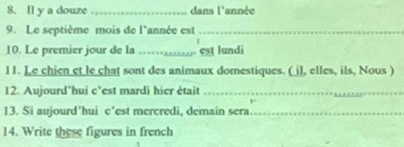 [l y a douze _dans 1^ année 
9. Le septième mois de l'année est_ 
10. Le premier jour de la ..... est lundi 
l1. Le chien et le chat sont des animaux domestiques. ( il, elles, ils, Nous ) 
12. Aujourd'hui c°est mardi hier était_ 
13. Si aujourd’hui c’est mercredi, demain sera_ 
14. Write these figures in french