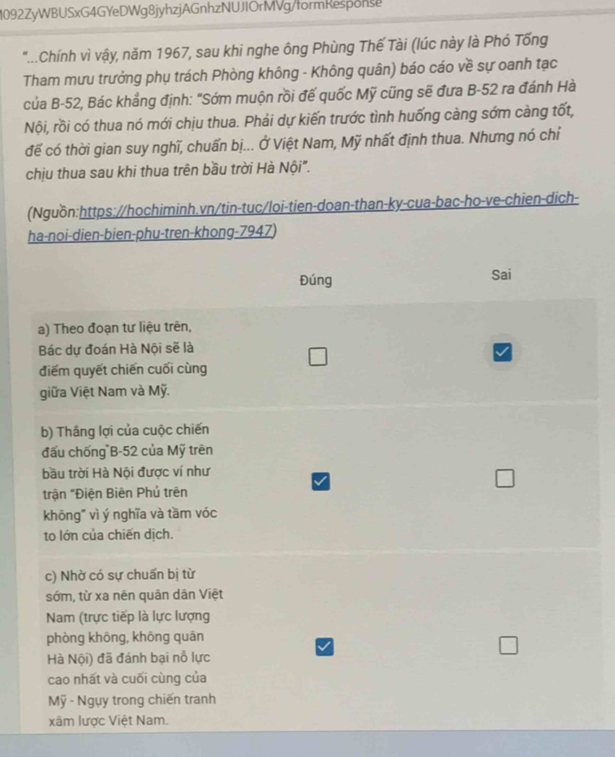 1092ZyWBUSxG4GYeDWg8jyhzjAGnhzNUJIOrMVg/formResponse 
"...Chính vì vậy, năm 1967, sau khi nghe ông Phùng Thế Tài (lúc này là Phó Tống 
Tham mưu trưởng phụ trách Phòng không - Không quân) báo cáo về sự oanh tạc 
của B- 52, Bác khẳng định: "Sớm muộn rồi đế quốc Mỹ cũng sẽ đưa B- 52 ra đánh Hà 
Nội, rồi có thua nó mới chịu thua. Phải dự kiến trước tình huống càng sớm càng tốt, 
để có thời gian suy nghĩ, chuẩn bị... Ở Việt Nam, Mỹ nhất định thua. Nhưng nó chỉ 
chịu thua sau khi thua trên bầu trời Hà Nội". 
(Nguồn:https://hochiminh.vn/tin-tuc/loi-tien-doan-than-ky-cua-bac-ho-ve-chien-dich- 
ha-noi-dien-bien-phu-tren-khong- 7947) 
Đúng Sai 
a) Theo đoạn tư liệu trên, 
Bác dự đoán Hà Nội sẽ là 
điểm quyết chiến cuối cùng 
giữa Việt Nam và Mỹ. 
b) Thắng lợi của cuộc chiến 
đấu chống B- 52 của Mỹ trên 
bầu trời Hà Nội được ví như 
trận "Điện Biên Phủ trên 
khōng" vì ý nghĩa và tầm vóc 
to lớn của chiến dịch. 
c) Nhờ có sự chuẩn bị từ 
sớm, từ xa nên quân dân Việt 
Nam (trực tiếp là lực lượng 
phòng khōng, khōng quán 
Hà Nội) đã đánh bại nỗ lực 
cao nhất và cuối cùng của 
Mỹ - Ngụy trong chiến tranh 
xâm lược Việt Nam.