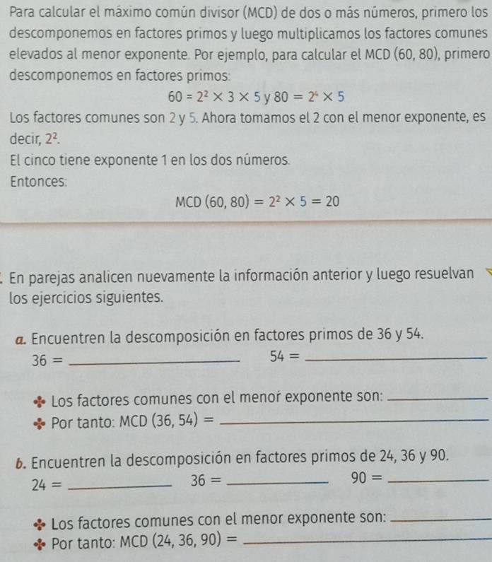 Para calcular el máximo común divisor (MCD) de dos o más números, primero los 
descomponemos en factores primos y luego multiplicamos los factores comunes 
elevados al menor exponente. Por ejemplo, para calcular el MCD (60,80) , primero 
descomponemos en factores primos:
60=2^2* 3* 5 y 80=2^4* 5
Los factores comunes son 2 y 5. Ahora tomamos el 2 con el menor exponente, es 
decir, 2^2. 
El cinco tiene exponente 1 en los dos números. 
Entonces:
MCD(60,80)=2^2* 5=20
En parejas analicen nuevamente la información anterior y luego resuelvan 
los ejercicios siguientes. 
a. Encuentren la descomposición en factores primos de 36 y 54.
36= _
54= _ 
Los factores comunes con el menor exponente son:_ 
Por tanto: MCD (36,54)= _ 
6. Encuentren la descomposición en factores primos de 24, 36 y 90.
24= _
36= _ 
_ 90=
Los factores comunes con el menor exponente son:_ 
Por tanto: MCD (24,36,90)= _