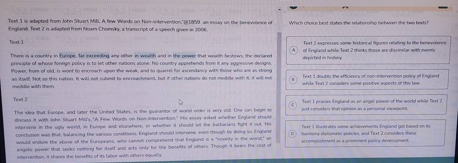 Text 1 is adapted from John Stuart Mill, A few Words on Non-intervention,”@1859 an essay on the benevolence of Which choice best states the relationship between the two texts?
England. Text 2 is adapted from Noam Chomsky, a transcript of a speech given in 2006.
Text 1 Text 1 expresses some historical figures relating to the benevolence
of England while Text 2 thinks those are dissimilar with events
There is a country in Europe, far exceeding any other in wealth and in the power that wealth bestows, the declared depicted in history.
principle of whose foreign policy is to let other nations alone. No country apprehends from it any aggressive designs.
Power, from of old, is wont to encroach upon the weak, and to quarrel for ascendancy with those who are as strong
as itself. Not so this nation. It will not submit to encroachment, but if other nations do not meddle with it, it will not Text 1 doubts the efficiency of non-intervention policy of England
meddle with them. while Text 2 considers some positive aspects of this law.
Text 2
Text 1 praises England as an angel power of the world while Text 2
The idea that Europe, and later the United States, is the guarantor of world order is very old. One can begin to just considers that opinion as a personal viewpoint.
discuss it with John Stuart Mill's "A Few Words on Non-Intervention." His essay asked whether England should
intervene in the ugly world, in Europe and elsewhere, or whether it should let the barbarians fight it out. His Text 1 illustrates some achievements England got based on its
conclusion was that, balancing the various conditions, England should intervene, even though by doing so, England harmony diplomatic policies, and Text 2 considers these
would endure the abuse of the Europeans, who cannot comprehend that England is a "novelty in the world," an accomplishment as a prominent policy development
angelic power that seeks nothing for itself and acts only for the benefits of others. Though it bears the cost of
intervention, it shares the benefits of its labor with others equally.