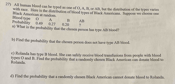 All human blood can be typed as one of O, A, B, or AB, but the distribution of the types varies 
with race. Here is the distribution of blood types of Black Americans. Suppose we choose one 
Black American at random. 
Blood type O A B AB
Probability 0.49 0.27 0.20 ? 
a) What is the probability that the chosen person has type AB blood? 
b) Find the probability that the chosen person does not have type AB blood. 
c) Rolanda has type B blood. She can safely receive blood transfusions from people with blood 
types O and B. Find the probability that a randomly chosen Black American can donate blood to 
Rolanda. 
d) Find the probability that a randomly chosen Black American cannot donate blood to Rolanda.