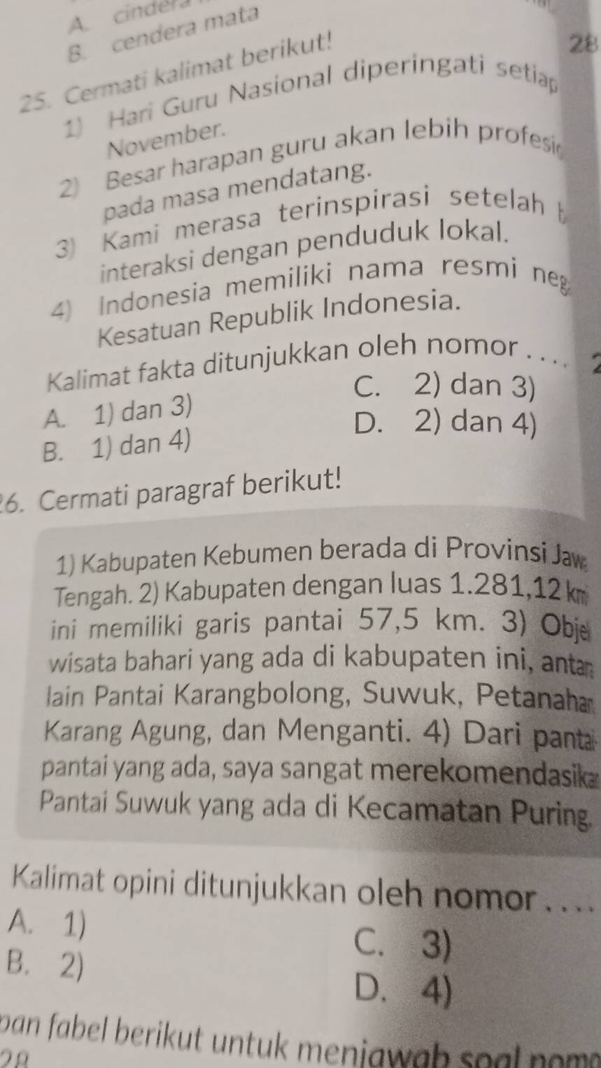 A. cindera
B. cendera mata
25. Cermati kalimat berikut!
28
1) Hari Guru Nasional diperingati setiap
November.
2) Besar harapan guru akan lebih profesi
pada masa mendatang.
3 Kami merasa terinspirasi setelah 
interaksi dengan penduduk lokal.
4 Indonesia memiliki nama resmi neg
Kesatuan Republik Indonesia.
Kalimat fakta ditunjukkan oleh nomor .. ..
C. 2) dan 3)
A. 1) dan 3)
D. 2) dan 4)
B. 1) dan 4)
6. Cermati paragraf berikut!
1) Kabupaten Kebumen berada di Provinsi Jæw
Tengah. 2) Kabupaten dengan luas 1.281, 12 k
ini memiliki garis pantai 57,5 km. 3) Obje
wisata bahari yang ada di kabupaten ini, ant
lain Pantai Karangbolong, Suwuk, Petanaha
Karang Agung, dan Menganti. 4) Dari panta
pantai yang ada, saya sangat merekomendasik
Pantai Suwuk yang ada di Kecamatan Puring.
Kalimat opini ditunjukkan oleh nomor....
A. 1)
B. 2)
C. 3)
D. 4)
pan fabel berikut untuk meniawah spal no m.