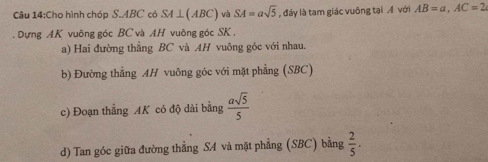 Cho hình chóp S. ABC có SA⊥ (ABC) và SA=asqrt(5) , đáy là tam giác vuông tại Á với AB=a, AC=2. Dựng AK vuông góc BC và AH vuông góc SK. 
a) Hai đường thẳng BC và AH vuông góc với nhau. 
b) Đường thẳng AH vuông góc với mặt phẳng (SBC) 
c) Đoạn thẳng AK có độ dài bằng  asqrt(5)/5 
d) Tan góc giữa đường thẳng SA và mặt phẳng (SBC) bằng  2/5 .