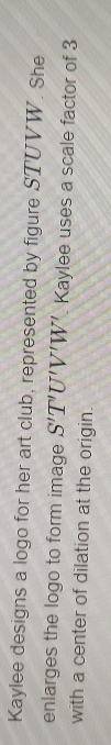 Kaylee designs a logo for her art club, represented by figure STUVW. She 
enlarges the logo to form image S'T'U'V'W' Kaylee uses a scale factor of 3
with a center of dilation at the origin.