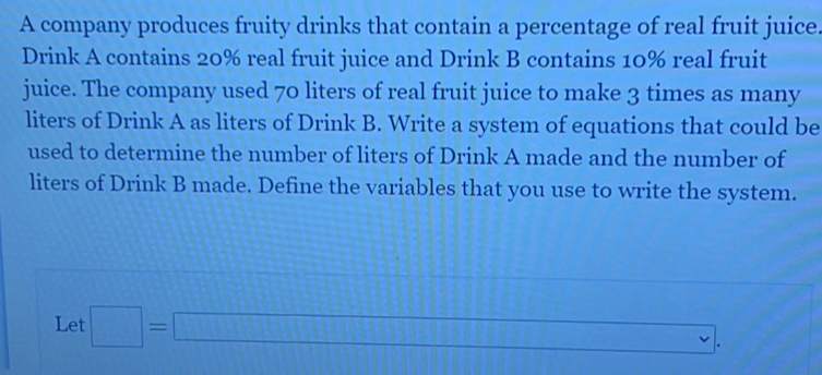 A company produces fruity drinks that contain a percentage of real fruit juice. 
Drink A contains 20% real fruit juice and Drink B contains 10% real fruit 
juice. The company used 70 liters of real fruit juice to make 3 times as many 
liters of Drink A as liters of Drink B. Write a system of equations that could be 
used to determine the number of liters of Drink A made and the number of 
liters of Drink B made. Define the variables that you use to write the system. 
Let □ =□ , ∴ △ ADC