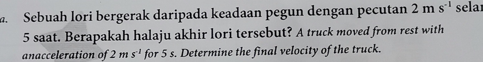 Sebuah lori bergerak daripada keadaan pegun dengan pecutan 2ms^(-1) selaı
5 saat. Berapakah halaju akhir lori tersebut? A truck moved from rest with 
anacceleration of 2ms^(-1) for 5 s. Determine the final velocity of the truck.
