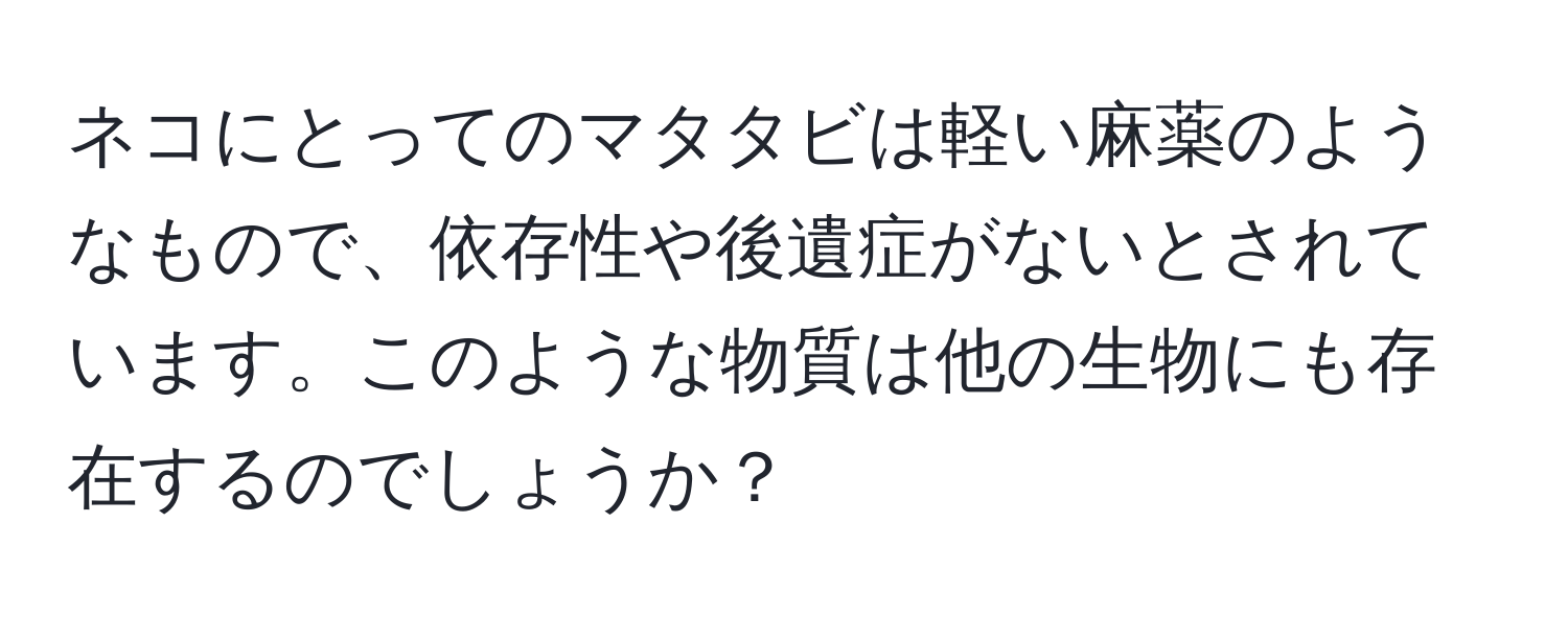 ネコにとってのマタタビは軽い麻薬のようなもので、依存性や後遺症がないとされています。このような物質は他の生物にも存在するのでしょうか？