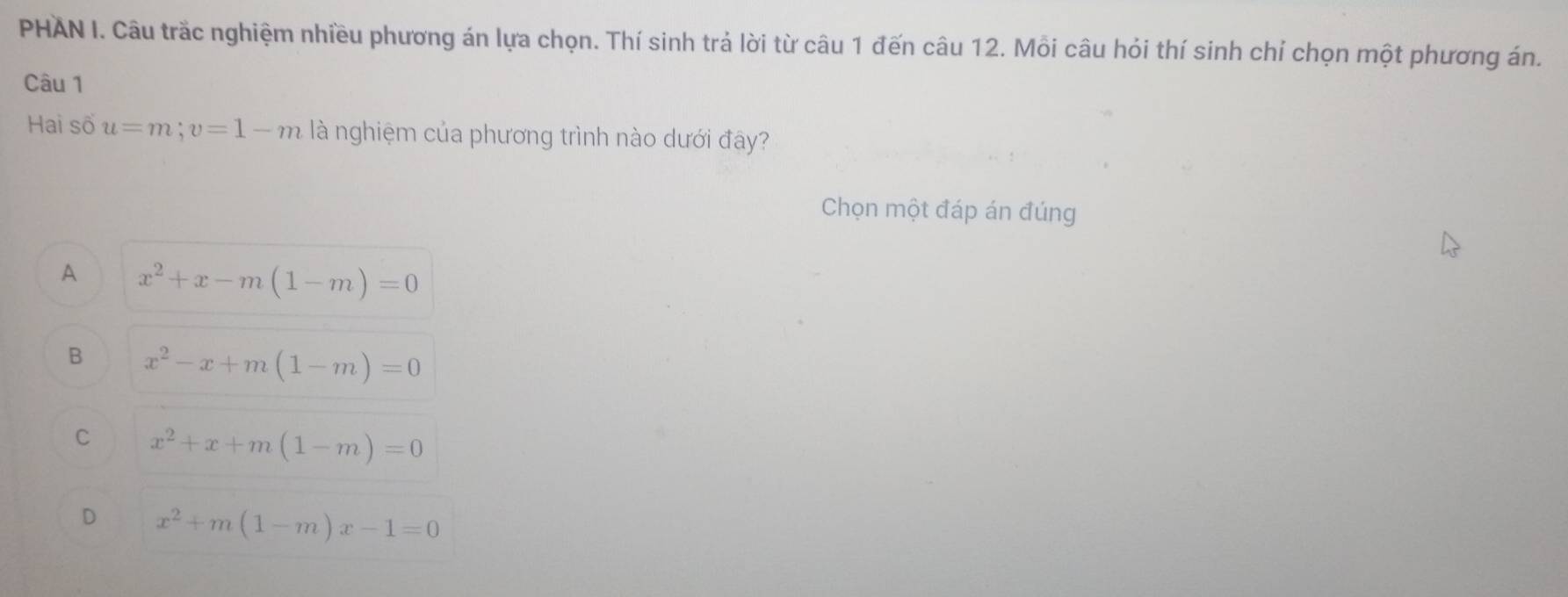 PHAN I. Câu trắc nghiệm nhiều phương án lựa chọn. Thí sinh trả lời từ câu 1 đến câu 12. Mỗi câu hỏi thí sinh chỉ chọn một phương án.
Câu 1
Hai số u=m; v=1-m là nghiệm của phương trình nào dưới đây?
Chọn một đáp án đúng
A x^2+x-m(1-m)=0
B x^2-x+m(1-m)=0
C x^2+x+m(1-m)=0
D x^2+m(1-m)x-1=0