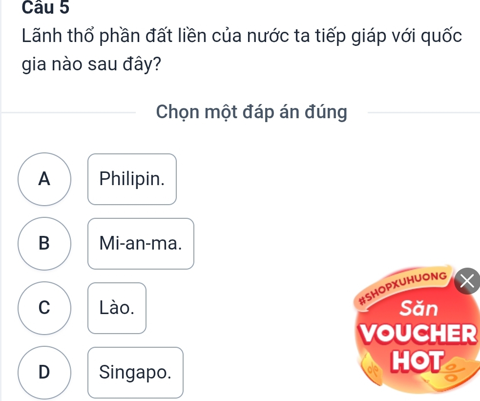 Lãnh thổ phần đất liền của nước ta tiếp giáp với quốc
gia nào sau đây?
Chọn một đáp án đúng
A Philipin.
B Mi-an-ma.
#SHOPXUHUONG ×
C Lào. Săn
VOUCHER
D Singapo.
HOT