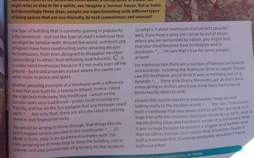might relax or stay in for a while, we imagine a ‘normal’ house, flat or hotel.
But increasingly these days, people are experimenting with different types
of living spaces that are eco-friendly, hi-tech (sometimes) and unusual
One type of building that is currently gaining in popularity So what is it about treehouses that attracts people?
is the treehouse - but not the type of child's treehouse that Well, if you have a space you can go to out of doors,
we might be familiar with. Around the world, architects and where you are surrounded by nature, you might find
designers have been constructing some amazing designs that your mind becomes freer to imagine and to
for treehouses, from ones designed to disappear into their
srroundings to others that definitely look futuristic.  at least! daydream._ I'm sure that's true for some people.
is unlike most treehouses because it's not really even off the For treehouse fans there are a number of famous architects
ground - but it still provides a place where the owner can and buildings, including the Teahouse Tetsu in Japan. If you
write music in peace and quiet . saw this treehouse, you'd think it was something out of a
Another amazing example of a treehouse with a difference fairytale. ____. These pink cherry blossoms are at their best
is one that was built for a family in Athens, Greece. Called know exactly when to visit! every spring so visitors who have done their homework
the High-Tech Hideaway, this treehouse - which on the
outside looks very traditional - prides itself on being eco-
friendly, and has all the fun gadgets that any teenager could Despite this recent interest in treehouses, they do not
belong solely to the modern world."
want, ___ Not only that, there are also the latest in security built a treehouse that was seven metres off the ground in a _ The son, Francesco,
cameras and fingerprint locks.
You would be wrong to think, though, that things like this huge tree with two massive staircases leading up to it, and a
won't happen unless you live in the countryside. I_____ 25 marble dining table and fountains inside! It is believed that
Verde in Turin, Italy, is an apartment complex with 150 it was so huge because he wanted a bigger and better one
trees growing on it! Trees help to keep the building cool in than his father, Cosimo. So it seems that if Cosimo hadn't
summer and also provide lots of greenery for the residents. bothered either! built a treehouse first, Francesco probably wouldn't have
s inported by six frees .