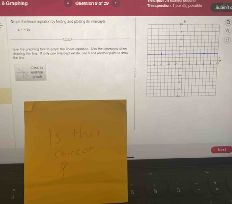 his quiz: 29 point(s) possible 
8 Graphing Question 9 of 29 This question: 1 point(s) possible Submit c 
Graph the linear equation by finding and plotting its intercepts.
x=-3y
Use the graphing tool to graph the linear equation. Use the intercepts when 
drawing the line. If only one intercept exists, use it and another point to draw 
the line. 
Click to 
enlarge 
graph 
Next 
8 9