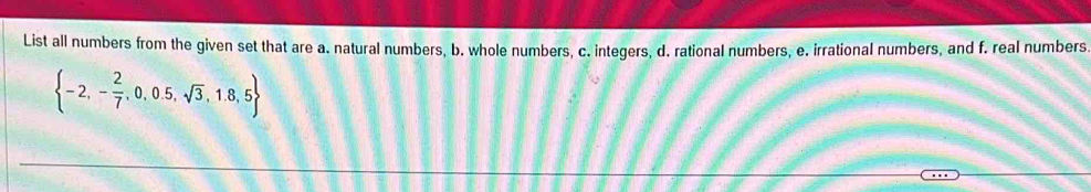 List all numbers from the given set that are a. natural numbers, b. whole numbers, c. integers, d. rational numbers, e. irrational numbers, and f. real numbers
 -2,- 2/7 ,0,0.5,sqrt(3),1.8,5