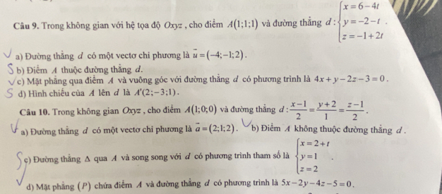 Trong không gian với hệ tọa độ Oxyz , cho điểm A(1;1;1) và đường thẳng d:beginarrayl x=6-4t y=-2-t. z=-1+2tendarray.
a) Đường thắng đ có một vectơ chi phương là vector u=(-4;-1;2).
b) Điểm A thuộc đường thẳng d.
c) Mặt phẳng qua điểm A và vuông góc với đường thắng d có phương trình là 4x+y-2z-3=0.
d) Hình chiếu của A lên đ là A'(2;-3;1). 
Câu 10. Trong không gian Oxyz , cho điểm A(1;0;0) và đường thẳng d :  (x-1)/2 = (y+2)/1 = (z-1)/2 .
a) Đường thằng đ có một vectơ chỉ phương là vector a=(2;1;2). b) Điểm A không thuộc đường thắng đ .
c) Đường thẳng Δ qua A và song song với đ có phương trình tham số là beginarrayl x=2+t y=1 z=2endarray..
d) Mặt phẳng (P) chứa điểm A và đường thẳng đ có phương trình là 5x-2y-4z-5=0.