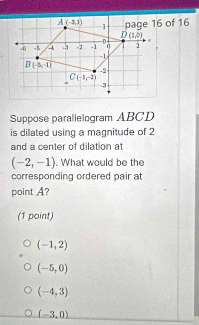 Suppose parallelogram ABCD
is dilated using a magnitude of 2
and a center of dilation at
(-2,-1). What would be the
corresponding ordered pair at
point A?
(1 point)
(-1,2)
(-5,0)
(-4,3)
(-3,0)