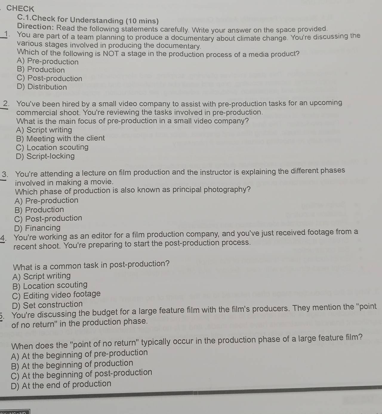 CHECK
C.1.Check for Understanding (10 mins)
Direction: Read the following statements carefully. Write your answer on the space provided.
_1. You are part of a team planning to produce a documentary about climate change. You're discussing the
various stages involved in producing the documentary.
Which of the following is NOT a stage in the production process of a media product?
A) Pre-production
B) Production
C) Post-production
D) Distribution
2. You've been hired by a small video company to assist with pre-production tasks for an upcoming
commercial shoot. You're reviewing the tasks involved in pre-production.
What is the main focus of pre-production in a small video company?
A) Script writing
B) Meeting with the client
C) Location scouting
D) Script-locking
3. You're attending a lecture on film production and the instructor is explaining the different phases
involved in making a movie.
Which phase of production is also known as principal photography?
A) Pre-production
B) Production
C) Post-production
D) Financing
4. You're working as an editor for a film production company, and you've just received footage from a
recent shoot. You're preparing to start the post-production process.
What is a common task in post-production?
A) Script writing
B) Location scouting
C) Editing video footage
D) Set construction
5. You're discussing the budget for a large feature film with the film's producers. They mention the "point
of no return' in the production phase.
When does the 'point of no return'' typically occur in the production phase of a large feature film?
A) At the beginning of pre-production
B) At the beginning of production
C) At the beginning of post-production
D) At the end of production