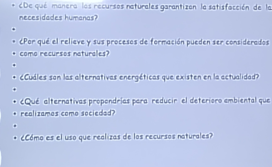 De qué manera los recursos naturales garantizan la satisfacción de la 
necesidades humanas? 
Por qué el relieve y sus procesos de formación pueden ser considerados 
como recursos naturales? 
cCuáles son las alternativas energéticas que existen en la actualidad? 
Qué alternativas propondrías para reducir el deterioro ambiental que 
realizamos como sociedad? 
cCómo es el uso que realizas de los recursos naturales?