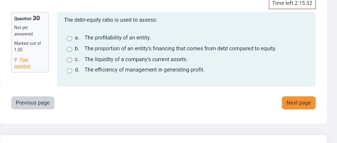 Time left 2:15:32 
Question 30 The debt-equity ratio is used to assess:
Not yet
answered a. The profitability of an entity.
Marked out of
1.00 b. The proportion of an entity's financing that comes from debt compared to equity.
、 Flag c. The liquidity of a company's current assets.
question d. The efficiency of management in generating profit.
Previous page Next page