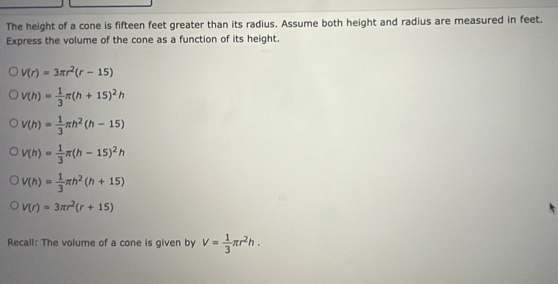 The height of a cone is fifteen feet greater than its radius. Assume both height and radius are measured in feet.
Express the volume of the cone as a function of its height.
V(r)=3π r^2(r-15)
V(h)= 1/3 π (h+15)^2h
V(h)= 1/3 π h^2(h-15)
V(h)= 1/3 π (h-15)^2h
V(h)= 1/3 π h^2(h+15)
V(r)=3π r^2(r+15)
Recall: The volume of a cone is given by V= 1/3 π r^2h.