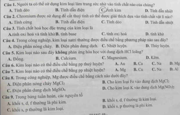 Người ta có thể sử dụng kim loại làm trang sức nhờ vào tính chất nào của chúng?
A. Tính dẻo B. Tính dẫn điện C. Ảnh kim D. Tính dẫn nhiệt
Câu 2. Chromium được sử dụng để cất thuỷ tinh có thể được giải thích dựa vào tính chất vật lí nào?
A. Tinh cứng B. Tính dẫn điện C. Tỉnh dẻo D. Tính dẫn nhiệt
Câu 3. Tính chất hoá học đặc trưng của kim loại là
A.tính oxỉ hoá và tính khửB. tính base C. tính oxi hoá D. tính khử
Câu 4. Trong công nghiệp, kim loại natri thường được điều chế bằng phương pháp nào sau đây?
A. Điện phân nóng chảy, B Điện phân dung dịch. C. Nhiệt luyện. D. Thủy luyện.
Câu 5. Kim loại nào sau đây không phản ứng hóa học với dung dịch HCl loãng?
A, Đồng. B. Calcium. C. Magnesium. D. Kēm.
Câu 6. Kim loại nào có thể điều chế bằng pp thuỷ luyện? A. Au B. Ca C. Na D. Mg
Câu 7. Kim loại nào có thể điều chế bằng pp nhiệt luyện? A. Mg B. Cu C. Na D. Al
Câu 8. Trong công nghiệp, Mg được điều chế bằng cách nào dưới đây?
A. Điện phân nóng chảy MgCl_2 B. Cho kim loại Fe vào dung dịch MgCl_2
C. Điện phân dung dịch Mg SO D. Cho kim loại K vào dung dịch Mg(NO_3)_2
Câu 9. Trong băng tuần hoàn, các nguyên tố
A. khối s, d, f thường là phi kim. B. khối s, d, f thường là kim loại.
C. khối s, p thường là kim loại. D. khổi s, p thường là phi kim.