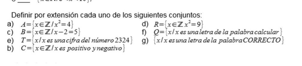 Definir por extensión cada uno de los siguientes conjuntos: 
a) A= x∈ Z/x^2=4 d) R= x∈ Zx^2=9
c) B= x∈ Z/x-2=5 f) Q= x/x es una letra de la palabra calcular 
e) T= x/x : es una cifra del número 2324 g)  x/x es una letra de la palabra CORRECTO | 
b) C= x∈ Z/x es positivo ynegativo