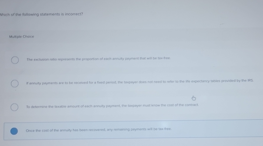 Which of the following statements is incorrect?
Multiple Choice
The exclusion ratio represents the proportion of each annuity payment that will be tax-free.
If annuity payments are to be received for a fixed period, the taxpayer does not need to refer to the life expectancy tables provided by the IRS.
To determine the taxable amount of each annuity payment, the taxpayer must know the cost of the contract.
_
Once the cost of the annuity has been recovered, any remaining payments will be tax-free.
_