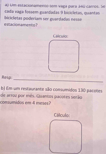 Um estacionamento tem vaga para 340 carros. Se 
cada vaga fossem guardadas 9 bicicletas, quantas 
bicicletas poderiam ser guardadas nesse 
estacionamento? 
Cálculo: 
Resp: 
_ 
b) Em um restaurante são consumidos 130 pacotes 
de arroz por mês. Quantos pacotes serão 
consumidos em 4 meses? 
Cálculo: