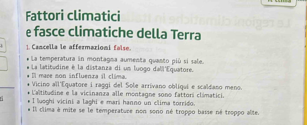 Fattori climatici
e fasce climatiche della Terra
a 1. Cancella le affermazioni false.
La temperatura in montagna aumenta quanto più sí sale,
La latitudine è la distanza di un luogo dall'Equatore.
Il mare non influenza il clima.
Vicino all’Equatore i raggi del Sole arrivano obliquí e scaldano meno.
L'altitudine e la vicinanza alle montagne sono fattori climatici.
I luoghi vicini a laghi e mari hanno un clima torrido.
Il clima è mite se le temperature non sono né troppo basse né troppo alte.