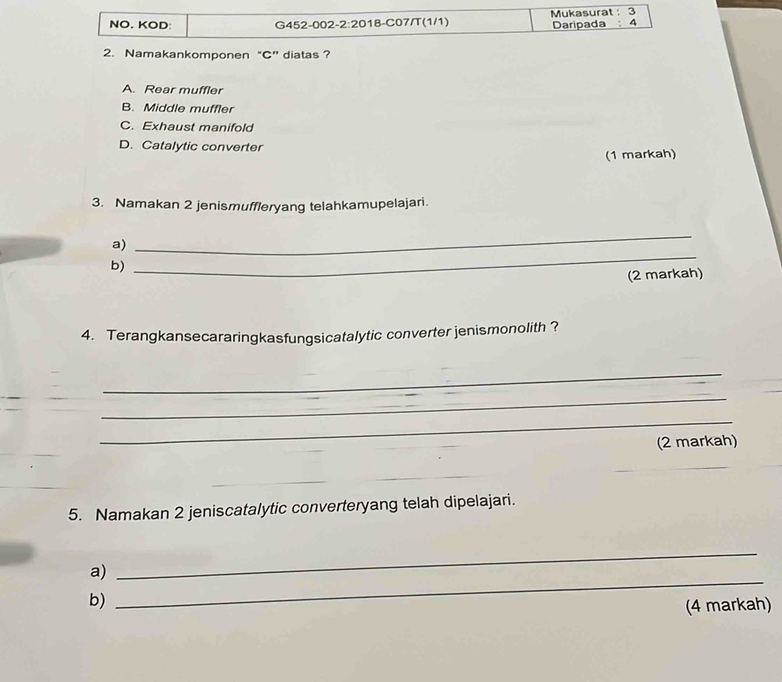 NO. KOD: G452-002- 2:20 018-C07/T(1/1) Mukasurat : 3
Daripada : 4
2. Namakankomponen “C”diatas ?
A. Rear muffler
B. Middle muffler
C. Exhaust manifold
D. Catalytic converter
(1 markah)
3. Namakan 2 jenismuffleryang telahkamupelajari.
_
a)
_
b)
(2 markah)
4. Terangkansecararingkasfungsicatalytic converter jenismonolith ?
_
_
_
(2 markah)
_
__
5. Namakan 2 jeniscatalytic converteryang telah dipelajari.
a)
_
b)
_
(4 markah)