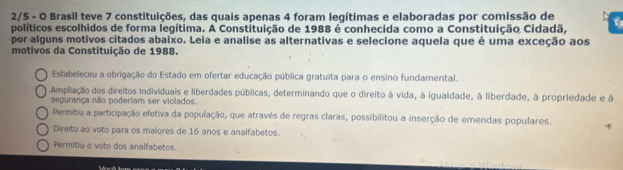 2/5 - O Brasil teve 7 constituições, das quais apenas 4 foram legítimas e elaboradas por comissão de
políticos escolhidos de forma legítima. A Constituição de 1988 é conhecida como a Constituição Cidadã, t
por alguns motivos citados abaixo. Leia e analise as alternativas e selecione aquela que é uma exceção aos
motivos da Constituição de 1988.
Estabeleceu a obrigação do Estado em ofertar educação pública gratuita para o ensino fundamental.
Ampliação dos direitos individuais e liberdades públicas, determinando que o direito à vida, à igualdade, à liberdade, à propriedade e à
segurança não poderiam ser violados.
Permitiu a participação efetiva da população, que através de regras claras, possibilitou a inserção de emendas populares. “
Direito ao voto para os maiores de 16 anos e analfabetos.
Permitiu o voto dos analfabetos.
fasê fem or