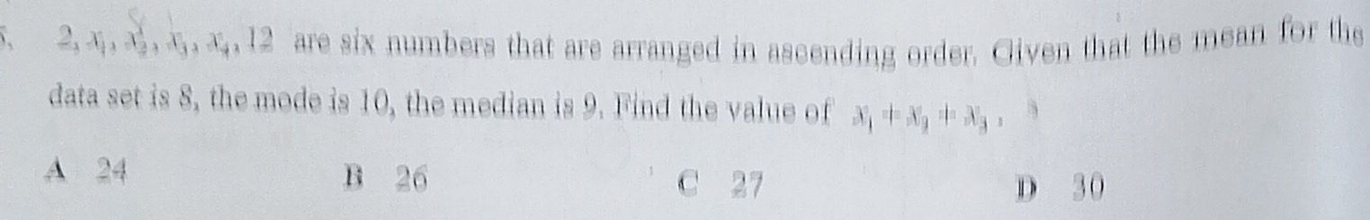 2. x, x, x, x, 12 are six numbers that are arranged in ascending order. Given that the mean for the
data set is 8, the mode is 10, the median is 9. Find the value of x_1=x_2=x_3 , 3
A 24 B 26 27
D 30