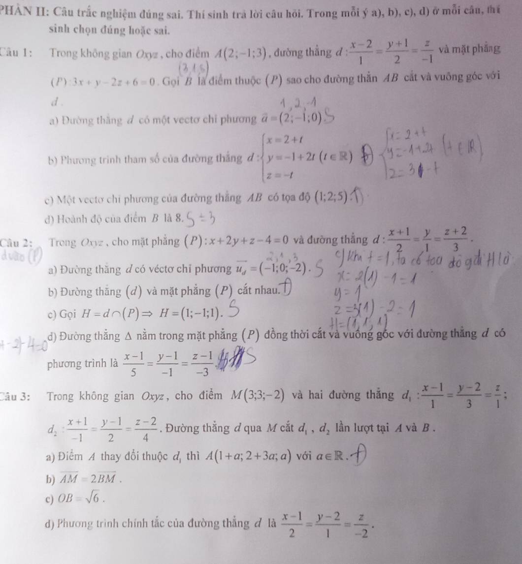 PHÀN II: Câu trắc nghiệm đúng sai. Thí sinh trả lời câu hồi. Trong mỗi ý a), b), c), d) ở mỗi câu, thí
sinh chọn đúng hoặc sai.
Câu 1: Trong không gian Oxyz , cho điểm A(2;-1;3) , đường thẳng d :  (x-2)/1 = (y+1)/2 = z/-1  và mặt phẳng
( P) 3x+y-2z+6=0. Gọi B là điểm thuộc (P) sao cho đường thằn AB cắt và vuỡng góc với
d .
a) Đường thắng đ có một vectơ chỉ phương vector a=(2;-1;0)
b) Phương trình tham số của đường thắng đ : beginarrayl x=2+t y=-1+2t(t∈ R) z=-tendarray.
c) Một vectơ chi phương của đường thắng AB có tọa độ (1;2;5)
d) Hoành độ của điểm B là 8.
Câu 2: :  Trong Oxyz , cho mặt phẳng (P): x+2y+z-4=0 và đường thẳng d :  (x+1)/2 = y/1 = (z+2)/3 .
a) Đường thăng d có véctơ chỉ phương vector u_d=(-1;0;-2).
b) Đường thăng (d) và mặt phẳng (P) cắt nhau.
c) Gọi H=d∩ (P)Rightarrow H=(1;-1;1).
d) Đường thẳng Δ nằm trong mặt phẳng (P) đồng thời cắt và vuống gốc với đường thẳng đ có
phương trình là  (x-1)/5 = (y-1)/-1 = (z-1)/-3 
Câu  3: Trong không gian Oxyz, cho điểm M(3;3;-2) và hai đường thắng d_1: (x-1)/1 = (y-2)/3 = z/1 ;
d_2: (x+1)/-1 = (y-1)/2 = (z-2)/4 .  Đường thẳng đ qua M cắt d_1,d_2 lần lượt tại A và B.
a) Điểm A thay đổi thuộc đ thì A(1+a;2+3a;a) với a∈ R.
b) overline AM=2overline BM.
c) OB=sqrt(6).
d) Phương trình chính tắc của đường thẳng đ là  (x-1)/2 = (y-2)/1 = z/-2 .