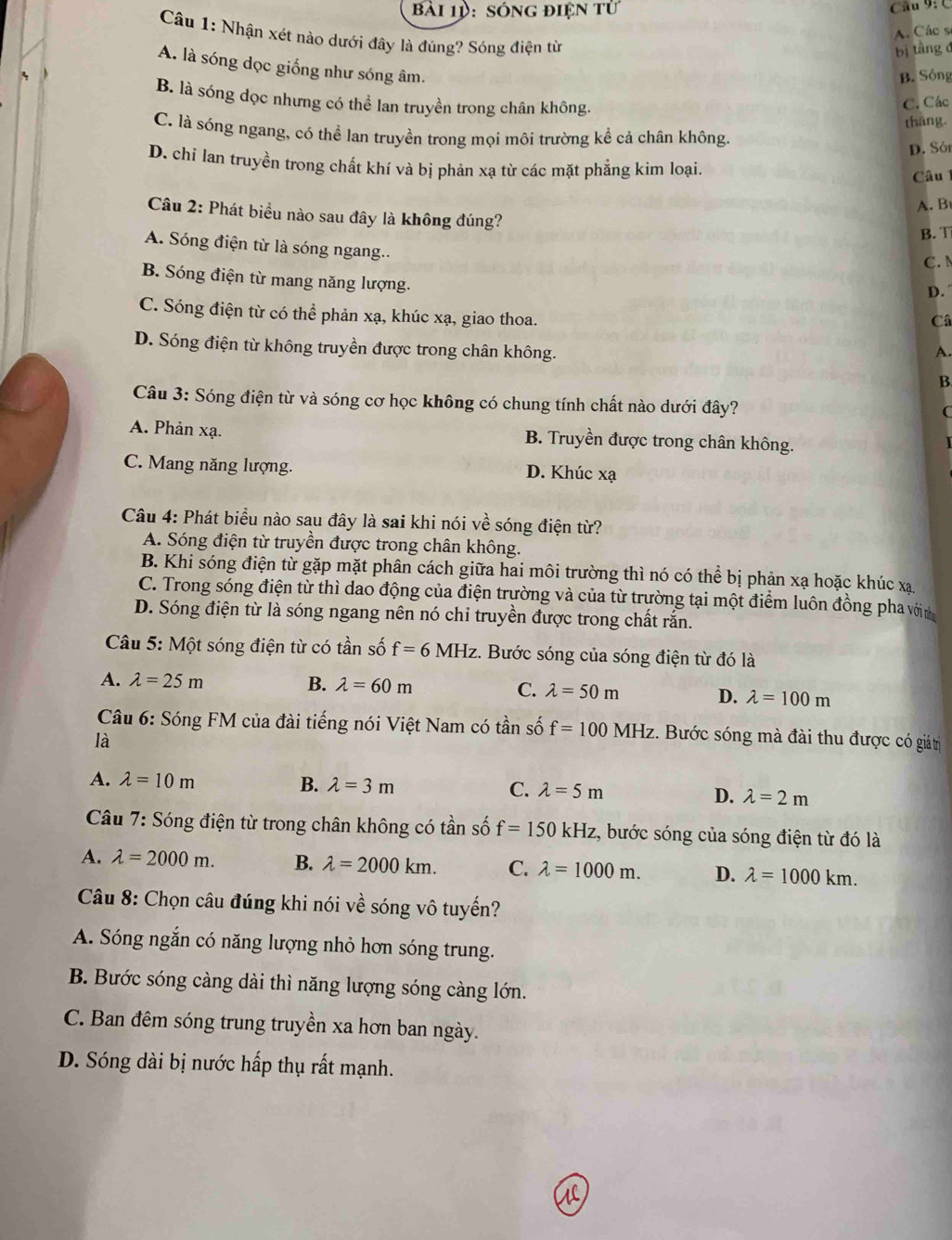 Bài 1ऐ: sóng điện tử
Câu 9:  C
A. Các sĩ
Câu 1: Nhận xét nào dưới đây là đúng? Sóng điện từ
bị tầng đ
A. là sóng dọc giống như sóng âm.
4
B. Sông
B. là sóng dọc nhưng có thể lan truyền trong chân không.
C. Các
thāng.
C. là sóng ngang, có thể lan truyền trong mọi môi trường kể cả chân không.
D. Sór
D. chỉ lan truyền trong chất khí và bị phản xạ từ các mặt phẳng kim loại.
Câu 
A. B
Câu 2: Phát biểu nào sau đây là không đúng?
B. T
A. Sóng điện từ là sóng ngang.. D.
C.
B. Sóng điện từ mang năng lượng. Câ
C. Sóng điện từ có thể phản xạ, khúc xạ, giao thoa.
D. Sóng điện từ không truyền được trong chân không.
A.
B.
Câu 3: Sóng điện từ và sóng cơ học không có chung tính chất nào dưới đây?
C
A. Phản xạ. B. Truyền được trong chân không.
C. Mang năng lượng. D. Khúc xạ
Câu 4: Phát biểu nào sau đây là sai khi nói về sóng điện từ?
A. Sóng điện từ truyền được trong chân không.
B. Khi sóng điện từ gặp mặt phân cách giữa hai môi trường thì nó có thể bị phản xạ hoặc khúc xạ
C. Trong sóng điện từ thì dao động của điện trường và của từ trường tại một điểm luôn đồng pha vớin
D. Sóng điện từ là sóng ngang nên nó chỉ truyền được trong chất rắn.
Câu 5: Một sóng điện từ có tần số f=6MHz.. Bước sóng của sóng điện từ đó là
A. lambda =25m B. lambda =60m C. lambda =50m D. lambda =100m
Câu 6: Sóng FM của đài tiếng nói Việt Nam có tần số f=100MHz. Bước sóng mà đài thu được có giátri
là
A. lambda =10m B. lambda =3m C. lambda =5m D. lambda =2m
Câu 7: Sóng điện từ trong chân không có tần số f=150kHz , bước sóng của sóng điện từ đó là
A. lambda =2000m. B. lambda =2000km. C. lambda =1000m. D. lambda =1000km.
Câu 8: Chọn câu đúng khi nói về sóng vô tuyến?
A. Sóng ngắn có năng lượng nhỏ hơn sóng trung.
B. Bước sóng càng dài thì năng lượng sóng càng lớn.
C. Ban đêm sóng trung truyền xa hơn ban ngày.
D. Sóng dài bị nước hấp thụ rất mạnh.